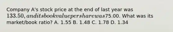 Company A's stock price at the end of last year was 133.50, and its book value per share was75.00. What was its market/book ratio? A. 1.55 B. 1.48 C. 1.78 D. 1.34