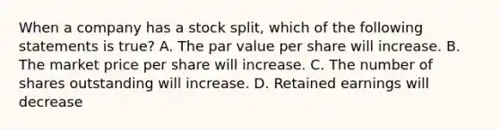 When a company has a stock split, which of the following statements is true? A. The par value per share will increase. B. The market price per share will increase. C. The number of shares outstanding will increase. D. Retained earnings will decrease