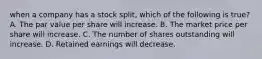 when a company has a stock split, which of the following is true? A. The par value per share will increase. B. The market price per share will increase. C. The number of shares outstanding will increase. D. Retained earnings will decrease.