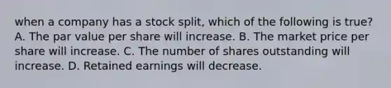 when a company has a stock split, which of the following is true? A. The par value per share will increase. B. The market price per share will increase. C. The number of shares outstanding will increase. D. Retained earnings will decrease.