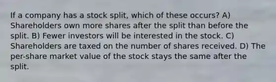 If a company has a stock split, which of these occurs? A) Shareholders own more shares after the split than before the split. B) Fewer investors will be interested in the stock. C) Shareholders are taxed on the number of shares received. D) The per-share market value of the stock stays the same after the split.