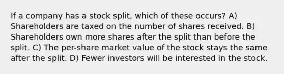 If a company has a stock split, which of these occurs? A) Shareholders are taxed on the number of shares received. B) Shareholders own more shares after the split than before the split. C) The per-share market value of the stock stays the same after the split. D) Fewer investors will be interested in the stock.