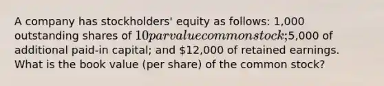 A company has stockholders' equity as follows: 1,000 outstanding shares of 10 par value common stock;5,000 of additional paid-in capital; and 12,000 of retained earnings. What is the book value (per share) of the common stock?