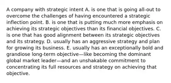 A company with strategic intent A. is one that is going all-out to overcome the challenges of having encountered a strategic inflection point. B. is one that is putting much more emphasis on achieving its strategic objectives than its financial objectives. C. is one that has good alignment between its strategic objectives and its strategy. D. usually has an aggressive strategy and plan for growing its business. E. usually has an exceptionally bold and grandiose long-term objective—like becoming the dominant global market leader—and an unshakable commitment to concentrating its full resources and strategy on achieving that objective.