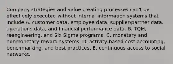 Company strategies and value creating processes can't be effectively executed without internal information systems that include A. customer data, employee data, supplier/partner data, operations data, and financial performance data. B. TQM, reengineering, and Six Sigma programs. C. monetary and nonmonetary reward systems. D. activity-based cost accounting, benchmarking, and best practices. E. continuous access to social networks.