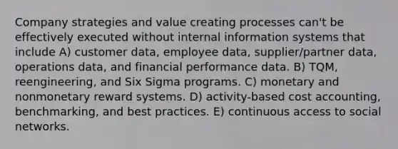 Company strategies and value creating processes can't be effectively executed without internal information systems that include A) customer data, employee data, supplier/partner data, operations data, and financial performance data. B) TQM, reengineering, and Six Sigma programs. C) monetary and nonmonetary reward systems. D) activity-based cost accounting, benchmarking, and best practices. E) continuous access to social networks.