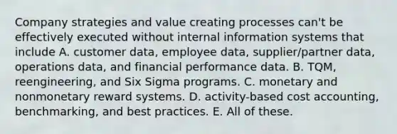 Company strategies and value creating processes can't be effectively executed without internal information systems that include A. customer data, employee data, supplier/partner data, operations data, and financial performance data. B. TQM, reengineering, and Six Sigma programs. C. monetary and nonmonetary reward systems. D. activity-based cost accounting, benchmarking, and best practices. E. All of these.