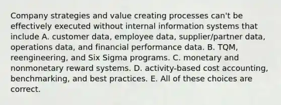 Company strategies and value creating processes can't be effectively executed without internal information systems that include A. customer data, employee data, supplier/partner data, operations data, and financial performance data. B. TQM, reengineering, and Six Sigma programs. C. monetary and nonmonetary reward systems. D. activity-based cost accounting, benchmarking, and best practices. E. All of these choices are correct.