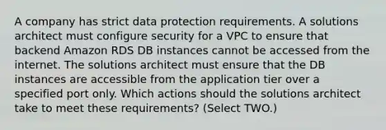 A company has strict data protection requirements. A solutions architect must configure security for a VPC to ensure that backend Amazon RDS DB instances cannot be accessed from the internet. The solutions architect must ensure that the DB instances are accessible from the application tier over a specified port only. Which actions should the solutions architect take to meet these requirements? (Select TWO.)