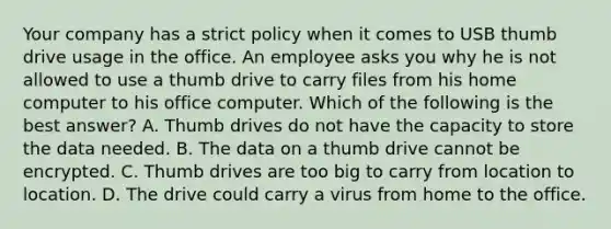 Your company has a strict policy when it comes to USB thumb drive usage in the office. An employee asks you why he is not allowed to use a thumb drive to carry files from his home computer to his office computer. Which of the following is the best answer? A. Thumb drives do not have the capacity to store the data needed. B. The data on a thumb drive cannot be encrypted. C. Thumb drives are too big to carry from location to location. D. The drive could carry a virus from home to the office.