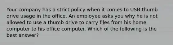 Your company has a strict policy when it comes to USB thumb drive usage in the office. An employee asks you why he is not allowed to use a thumb drive to carry files from his home computer to his office computer. Which of the following is the best answer?