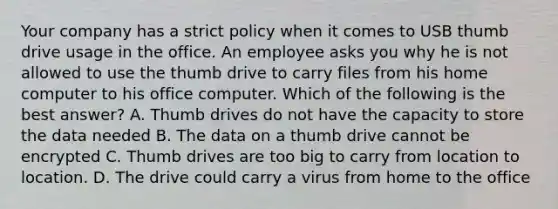 Your company has a strict policy when it comes to USB thumb drive usage in the office. An employee asks you why he is not allowed to use the thumb drive to carry files from his home computer to his office computer. Which of the following is the best answer? A. Thumb drives do not have the capacity to store the data needed B. The data on a thumb drive cannot be encrypted C. Thumb drives are too big to carry from location to location. D. The drive could carry a virus from home to the office