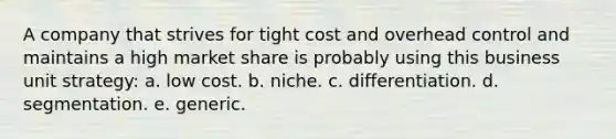 A company that strives for tight cost and overhead control and maintains a high market share is probably using this business unit strategy: a. low cost. b. niche. c. differentiation. d. segmentation. e. generic.