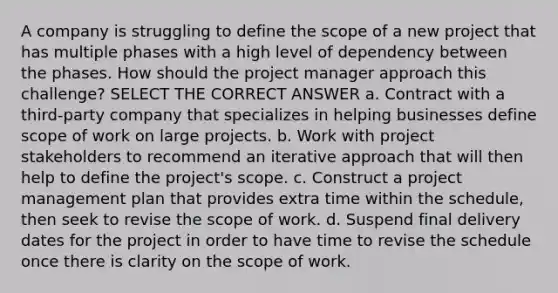 A company is struggling to define the scope of a new project that has multiple phases with a high level of dependency between the phases. How should the project manager approach this challenge? SELECT THE CORRECT ANSWER a. Contract with a third-party company that specializes in helping businesses define scope of work on large projects. b. Work with project stakeholders to recommend an iterative approach that will then help to define the project's scope. c. Construct a project management plan that provides extra time within the schedule, then seek to revise the scope of work. d. Suspend final delivery dates for the project in order to have time to revise the schedule once there is clarity on the scope of work.