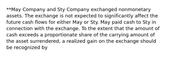 **May Company and Sty Company exchanged nonmonetary assets. The exchange is not expected to significantly affect the future cash flows for either May or Sty. May paid cash to Sty in connection with the exchange. To the extent that the amount of cash exceeds a proportionate share of the carrying amount of the asset surrendered, a realized gain on the exchange should be recognized by