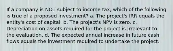 If a company is NOT subject to income tax, which of the following is true of a proposed investment? a. The project's IRR equals the entity's cost of capital. b. The project's NPV is zero. c. Depreciation on assets required for the project is irrelevant to the evaluation. d. The expected annual increase in future cash flows equals the investment required to undertake the project.