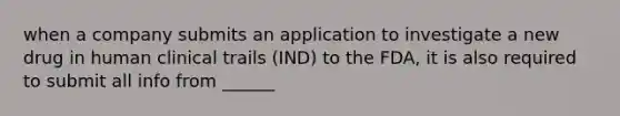 when a company submits an application to investigate a new drug in human clinical trails (IND) to the FDA, it is also required to submit all info from ______