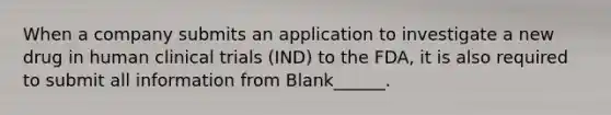 When a company submits an application to investigate a new drug in human clinical trials (IND) to the FDA, it is also required to submit all information from Blank______.