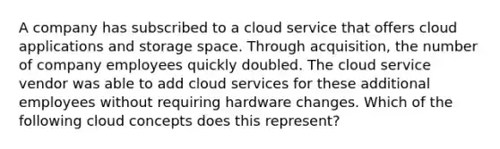 A company has subscribed to a cloud service that offers cloud applications and storage space. Through acquisition, the number of company employees quickly doubled. The cloud service vendor was able to add cloud services for these additional employees without requiring hardware changes. Which of the following cloud concepts does this represent?