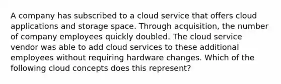 A company has subscribed to a cloud service that offers cloud applications and storage space. Through acquisition, the number of company employees quickly doubled. The cloud service vendor was able to add cloud services to these additional employees without requiring hardware changes. Which of the following cloud concepts does this represent?