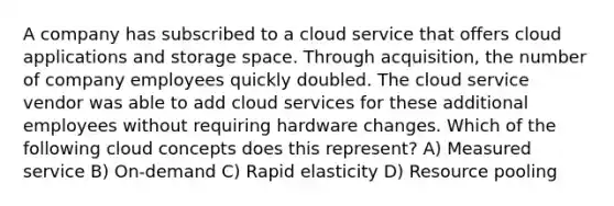 A company has subscribed to a cloud service that offers cloud applications and storage space. Through acquisition, the number of company employees quickly doubled. The cloud service vendor was able to add cloud services for these additional employees without requiring hardware changes. Which of the following cloud concepts does this represent? A) Measured service B) On-demand C) Rapid elasticity D) Resource pooling