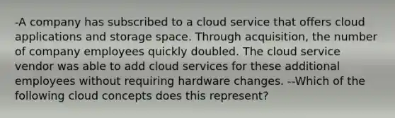 -A company has subscribed to a cloud service that offers cloud applications and storage space. Through acquisition, the number of company employees quickly doubled. The cloud service vendor was able to add cloud services for these additional employees without requiring hardware changes. --Which of the following cloud concepts does this represent?