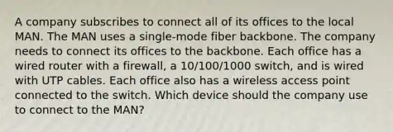 A company subscribes to connect all of its offices to the local MAN. The MAN uses a single-mode fiber backbone. The company needs to connect its offices to the backbone. Each office has a wired router with a firewall, a 10/100/1000 switch, and is wired with UTP cables. Each office also has a wireless access point connected to the switch. Which device should the company use to connect to the MAN?