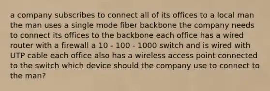 a company subscribes to connect all of its offices to a local man the man uses a single mode fiber backbone the company needs to connect its offices to the backbone each office has a wired router with a firewall a 10 - 100 - 1000 switch and is wired with UTP cable each office also has a wireless access point connected to the switch which device should the company use to connect to the man?