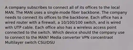 A company subscribes to connect all of its offices to the local MAN. The MAN uses a single-mode fiber backbone. The company needs to connect its offices to the backbone. Each office has a wired router with a firewall, a 10/100/100 switch, and is wired with UTP cable. Each office also has a wireless access point connected to the switch. Which device should the company use to connect to the MAN? Media converter VPN concentraot Multilayer switch CSU/DSU