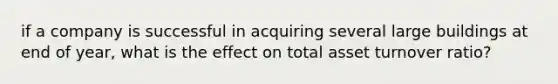 if a company is successful in acquiring several large buildings at end of year, what is the effect on total asset turnover ratio?