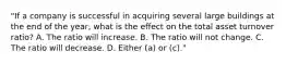 "If a company is successful in acquiring several large buildings at the end of the year, what is the effect on the total asset turnover ratio? A. The ratio will increase. B. The ratio will not change. C. The ratio will decrease. D. Either (a) or (c)."