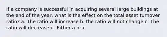 If a company is successful in acquiring several large buildings at the end of the year, what is the effect on the total asset turnover ratio? a. The ratio will increase b. the ratio will not change c. The ratio will decrease d. Either a or c