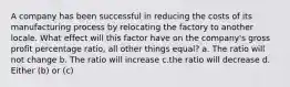 A company has been successful in reducing the costs of its manufacturing process by relocating the factory to another locale. What effect will this factor have on the company's gross profit percentage ratio, all other things equal? a. The ratio will not change b. The ratio will increase c.the ratio will decrease d. Either (b) or (c)