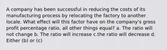 A company has been successful in reducing the costs of its manufacturing process by relocating the factory to another locale. What effect will this factor have on the company's gross profit percentage ratio, all other things equal? a. The ratio will not change b. The ratio will increase c.the ratio will decrease d. Either (b) or (c)