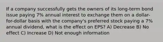 If a company successfully gets the owners of its long-term bond issue paying 7% annual interest to exchange them on a dollar-for-dollar basis with the company's preferred stock paying a 7% annual dividend, what is the effect on EPS? A) Decrease B) No effect C) Increase D) Not enough information