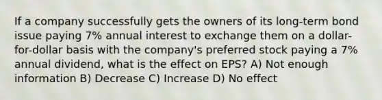 If a company successfully gets the owners of its long-term bond issue paying 7% annual interest to exchange them on a dollar-for-dollar basis with the company's preferred stock paying a 7% annual dividend, what is the effect on EPS? A) Not enough information B) Decrease C) Increase D) No effect