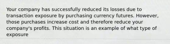 Your company has successfully reduced its losses due to transaction exposure by purchasing currency futures. However, those purchases increase cost and therefore reduce your company's profits. This situation is an example of what type of exposure