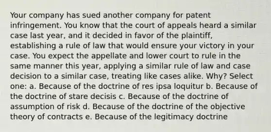 Your company has sued another company for patent infringement. You know that the court of appeals heard a similar case last year, and it decided in favor of the plaintiff, establishing a rule of law that would ensure your victory in your case. You expect the appellate and lower court to rule in the same manner this year, applying a similar rule of law and case decision to a similar case, treating like cases alike. Why? Select one: a. Because of the doctrine of res ipsa loquitur b. Because of the doctrine of stare decisis c. Because of the doctrine of assumption of risk d. Because of the doctrine of the objective theory of contracts e. Because of the legitimacy doctrine