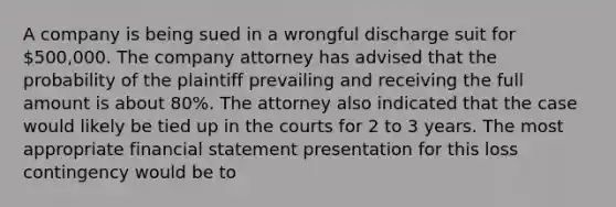 A company is being sued in a wrongful discharge suit for 500,000. The company attorney has advised that the probability of the plaintiff prevailing and receiving the full amount is about 80%. The attorney also indicated that the case would likely be tied up in the courts for 2 to 3 years. The most appropriate financial statement presentation for this loss contingency would be to