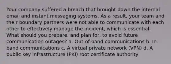 Your company suffered a breach that brought down the internal email and instant messaging systems. As a result, your team and their boundary partners were not able to communicate with each other to effectively manage the incident, which is essential. What should you prepare, and plan for, to avoid future communication outages? a. Out-of-band communications b. In-band communications c. A virtual private network (VPN) d. A public key infrastructure (PKI) root certificate authority