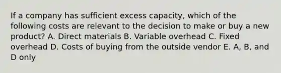 If a company has sufficient excess capacity, which of the following costs are relevant to the decision to make or buy a new product? A. Direct materials B. Variable overhead C. Fixed overhead D. Costs of buying from the outside vendor E. A, B, and D only