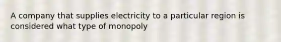 A company that supplies electricity to a particular region is considered what type of monopoly