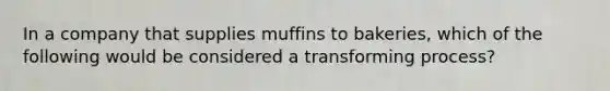 In a company that supplies muffins to bakeries, which of the following would be considered a transforming process?