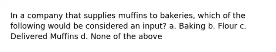 In a company that supplies muffins to bakeries, which of the following would be considered an input? a. Baking b. Flour c. Delivered Muffins d. None of the above