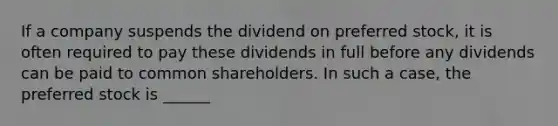 If a company suspends the dividend on preferred stock, it is often required to pay these dividends in full before any dividends can be paid to common shareholders. In such a case, the preferred stock is ______