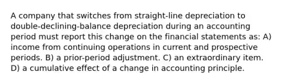 A company that switches from straight-line depreciation to double-declining-balance depreciation during an accounting period must report this change on the <a href='https://www.questionai.com/knowledge/kFBJaQCz4b-financial-statements' class='anchor-knowledge'>financial statements</a> as: A) income from continuing operations in current and prospective periods. B) a prior-period adjustment. C) an extraordinary item. D) a cumulative effect of a change in accounting principle.