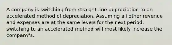 A company is switching from straight-line depreciation to an accelerated method of depreciation. Assuming all other revenue and expenses are at the same levels for the next period, switching to an accelerated method will most likely increase the company's: