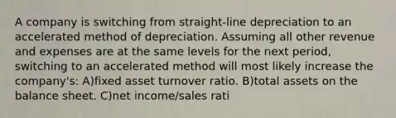 A company is switching from straight-line depreciation to an accelerated method of depreciation. Assuming all other revenue and expenses are at the same levels for the next period, switching to an accelerated method will most likely increase the company's: A)fixed asset turnover ratio. B)total assets on the balance sheet. C)net income/sales rati