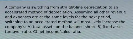 A company is switching from straight-line depreciation to an accelerated method of depreciation. Assuming all other revenue and expenses are at the same levels for the next period, switching to an accelerated method will most likely increase the company's: A) total assets on the balance sheet. B) fixed asset turnover ratio. C) net income/sales ratio.