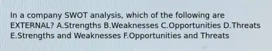 In a company SWOT analysis, which of the following are EXTERNAL? A.Strengths B.Weaknesses C.Opportunities D.Threats E.Strengths and Weaknesses F.Opportunities and Threats